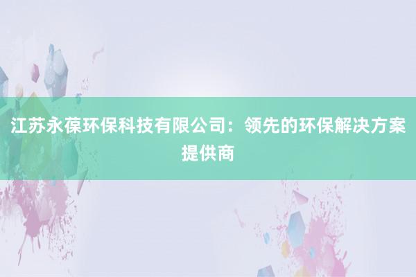 江苏永葆环保科技有限公司：领先的环保解决方案提供商