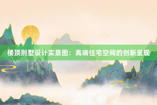 楼顶别墅设计实景图：高端住宅空间的创新呈现